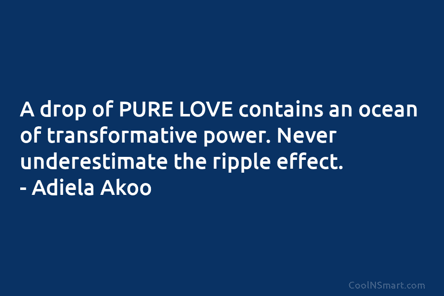 A drop of PURE LOVE contains an ocean of transformative power. Never underestimate the ripple effect. – Adiela Akoo