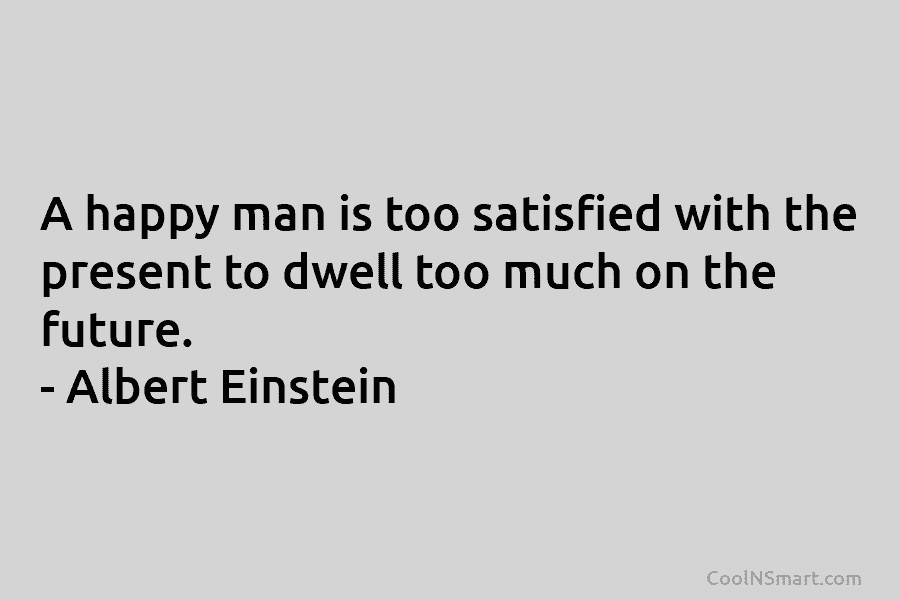 A happy man is too satisfied with the present to dwell too much on the future. – Albert Einstein