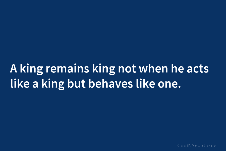 A king remains king not when he acts like a king but behaves like one.