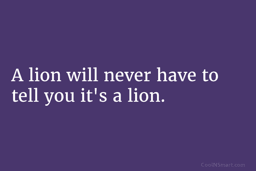 A lion will never have to tell you it’s a lion.