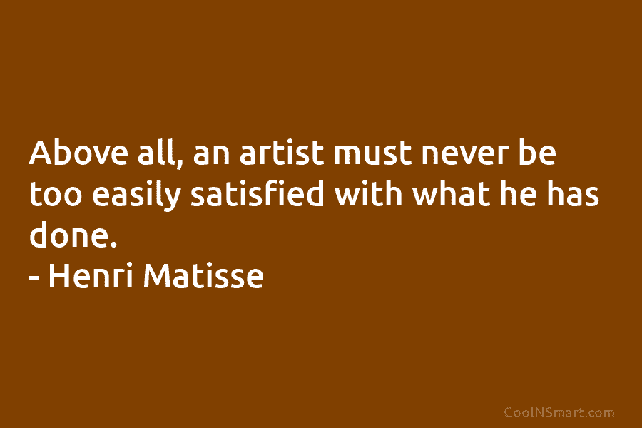 Above all, an artist must never be too easily satisfied with what he has done. – Henri Matisse