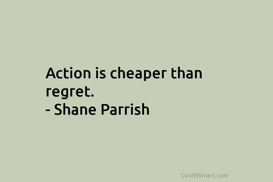 Action is cheaper than regret. – Shane Parrish