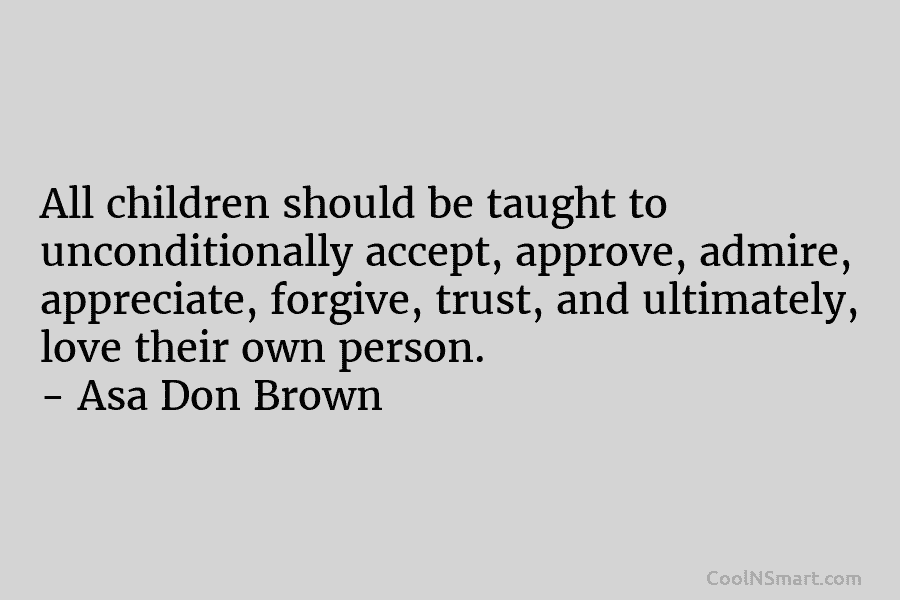 All children should be taught to unconditionally accept, approve, admire, appreciate, forgive, trust, and ultimately, love their own person. –...