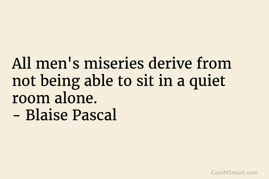 All men’s miseries derive from not being able to sit in a quiet room alone....