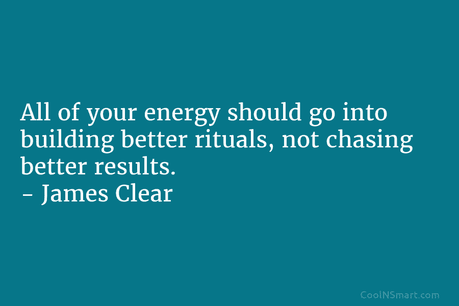 All of your energy should go into building better rituals, not chasing better results. – James Clear