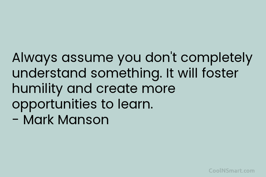 Always assume you don’t completely understand something. It will foster humility and create more opportunities...