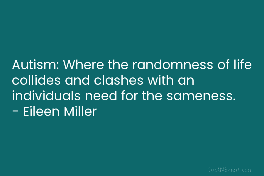 Autism: Where the randomness of life collides and clashes with an individuals need for the sameness. – Eileen Miller