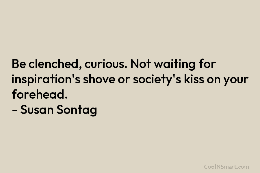 Be clenched, curious. Not waiting for inspiration’s shove or society’s kiss on your forehead. –...