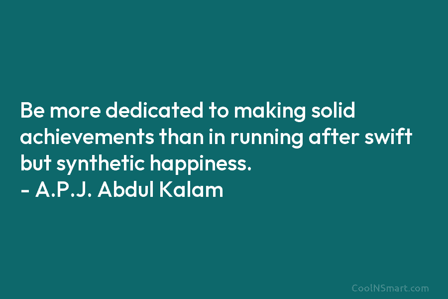 Be more dedicated to making solid achievements than in running after swift but synthetic happiness. – A.P.J. Abdul Kalam