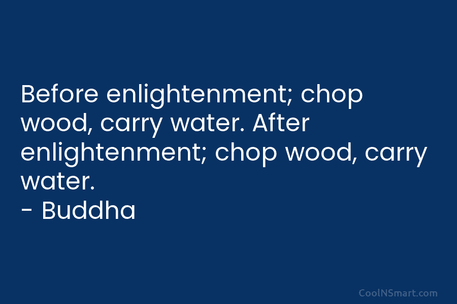 Before enlightenment; chop wood, carry water. After enlightenment; chop wood, carry water. – Buddha