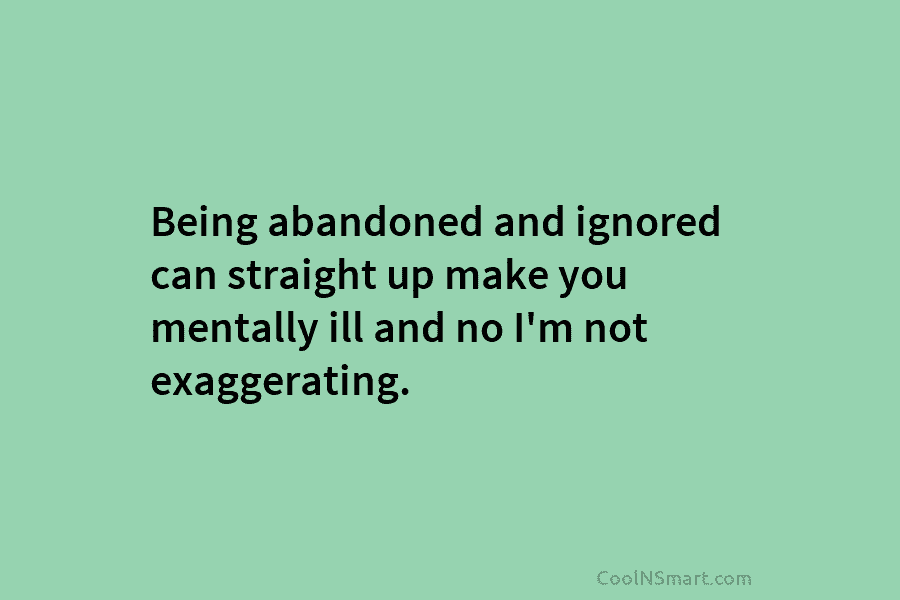 Being abandoned and ignored can straight up make you mentally ill and no I’m not exaggerating.