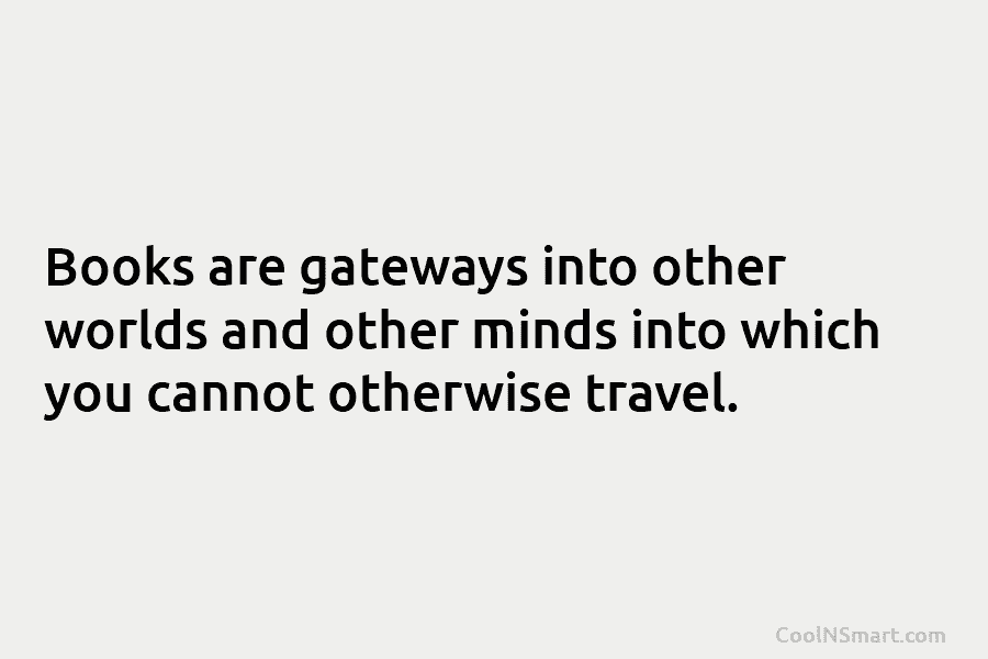 Books are gateways into other worlds and other minds into which you cannot otherwise travel.