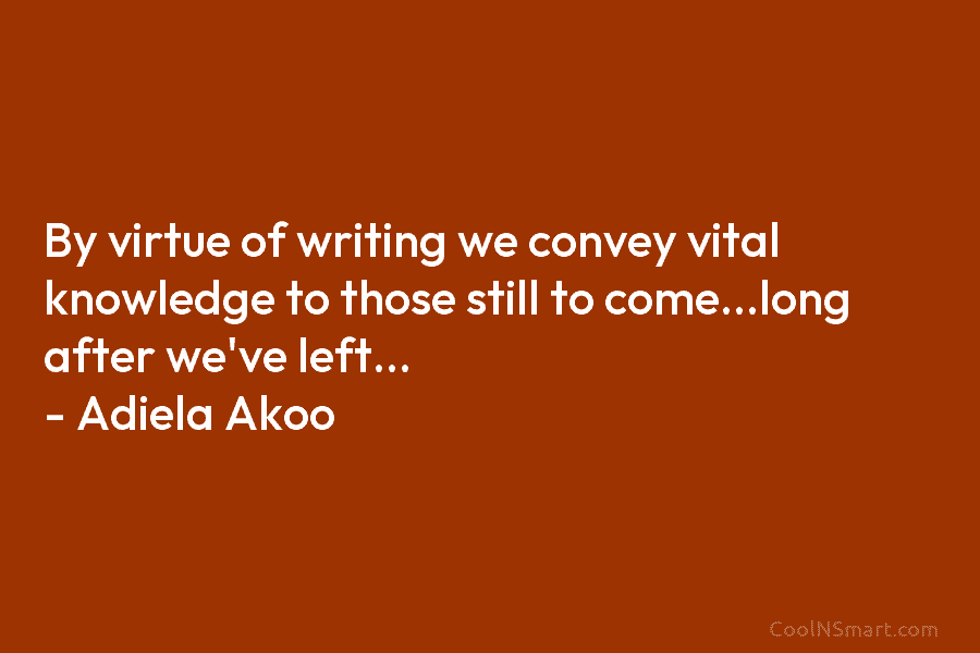 By virtue of writing we convey vital knowledge to those still to come…long after we’ve left… – Adiela Akoo