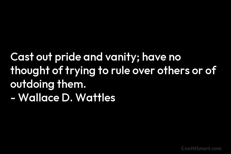 Cast out pride and vanity; have no thought of trying to rule over others or...