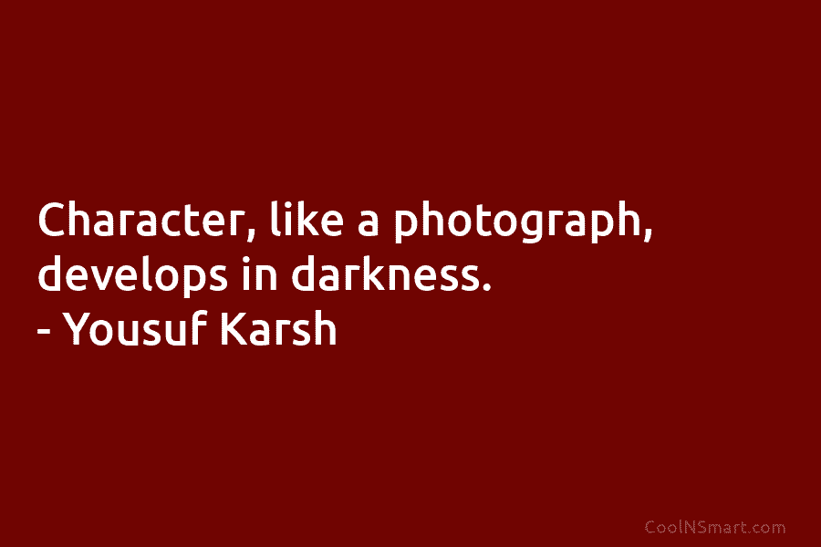 Character, like a photograph, develops in darkness. – Yousuf Karsh