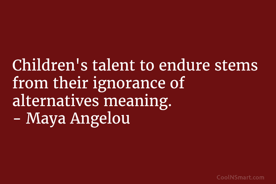Children’s talent to endure stems from their ignorance of alternatives meaning. – Maya Angelou