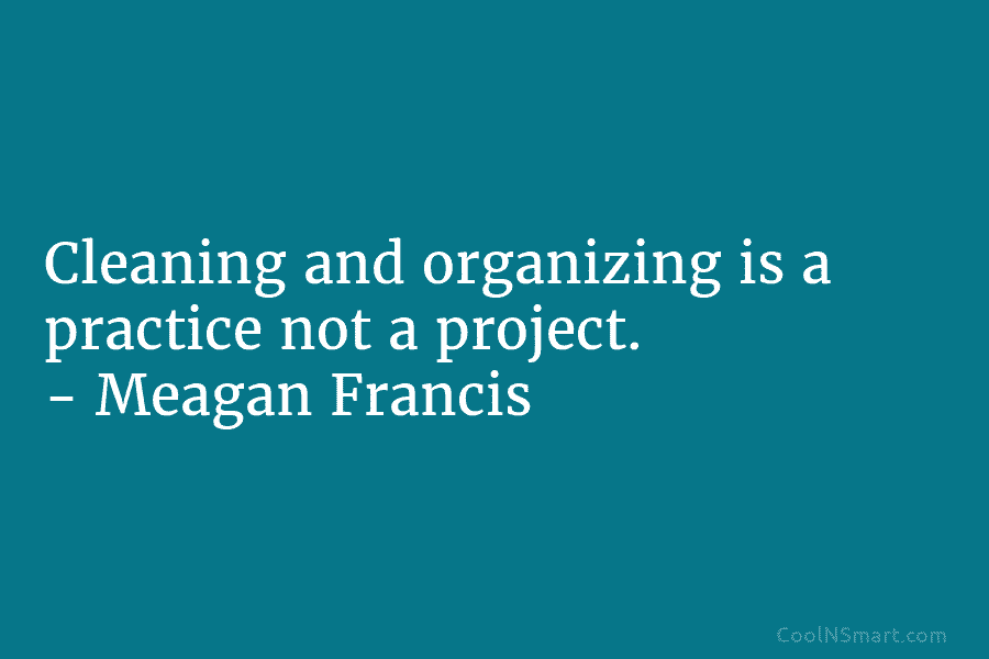 Cleaning and organizing is a practice not a project. – Meagan Francis