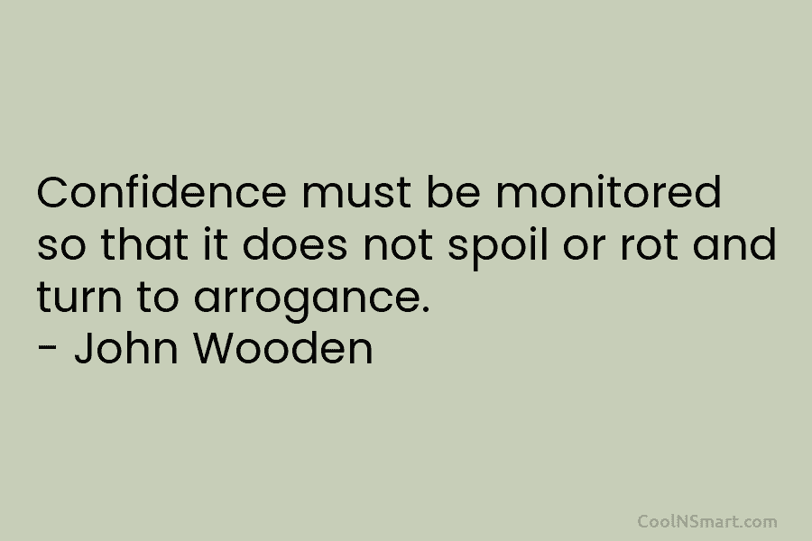 Confidence must be monitored so that it does not spoil or rot and turn to arrogance. – John Wooden