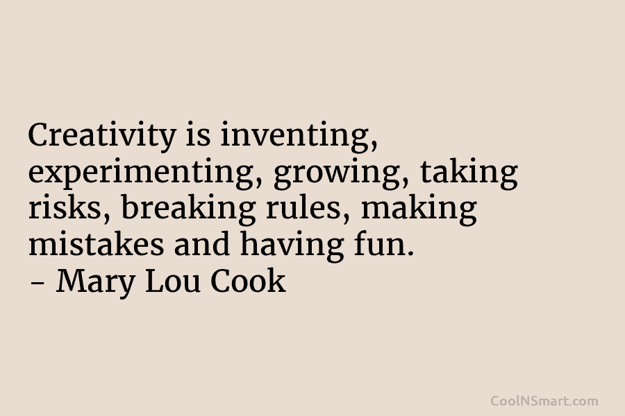 Creativity is inventing, experimenting, growing, taking risks, breaking rules, making mistakes and having fun. – Mary Lou Cook