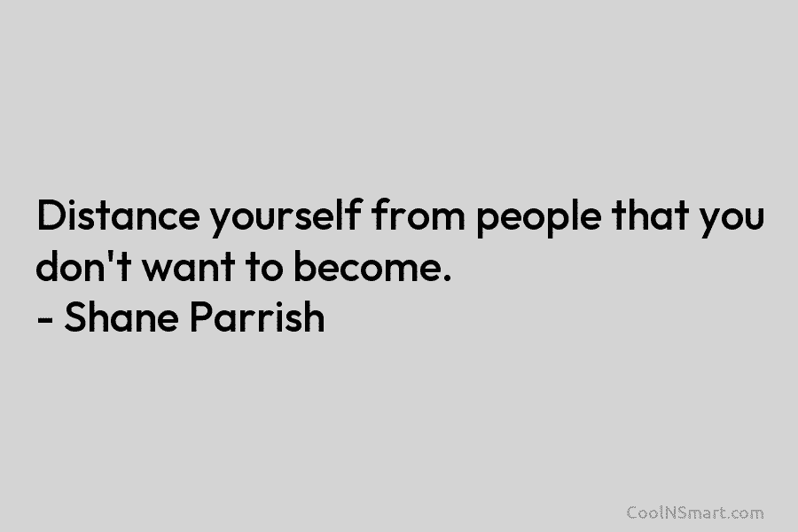 Distance yourself from people that you don’t want to become. – Shane Parrish