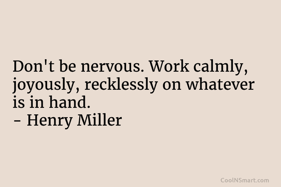 Don’t be nervous. Work calmly, joyously, recklessly on whatever is in hand. – Henry Miller
