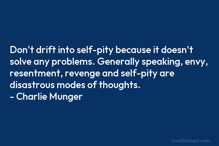 Don’t drift into self-pity because it doesn’t solve any problems. Generally speaking, envy, resentment, revenge and self-pity are disastrous modes...