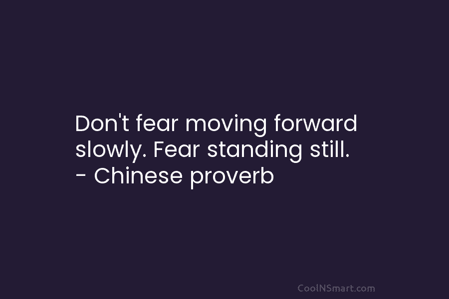 Don’t fear moving forward slowly. Fear standing still. – Chinese proverb