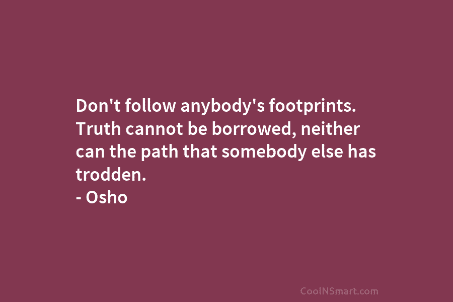 Don’t follow anybody’s footprints. Truth cannot be borrowed, neither can the path that somebody else has trodden. – Osho