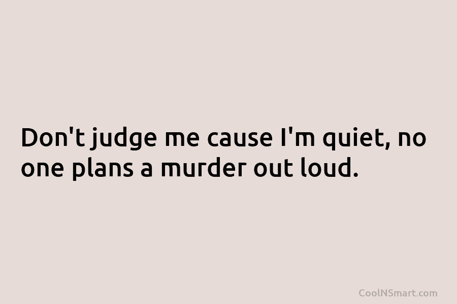 Don’t judge me cause I’m quiet, no one plans a murder out loud.