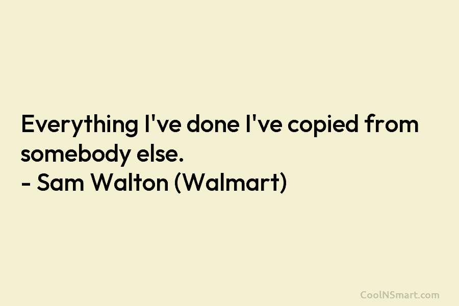 Everything I’ve done I’ve copied from somebody else. – Sam Walton (Walmart)