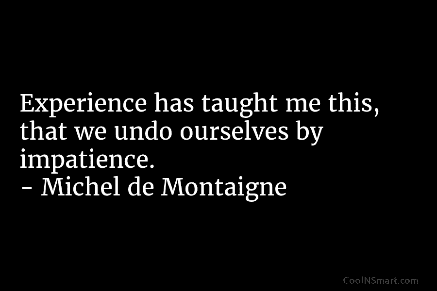 Experience has taught me this, that we undo ourselves by impatience. – Michel de Montaigne