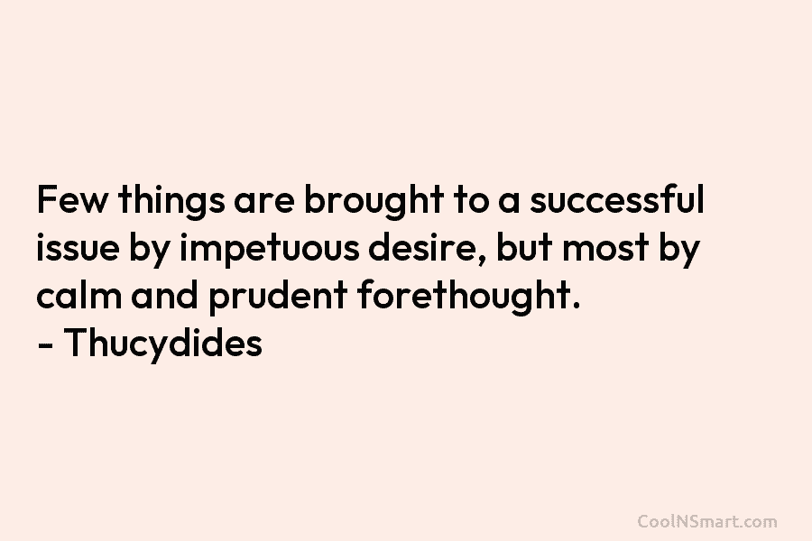 Few things are brought to a successful issue by impetuous desire, but most by calm and prudent forethought. – Thucydides