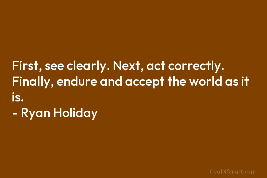 First, see clearly. Next, act correctly. Finally, endure and accept the world as it is. – Ryan Holiday