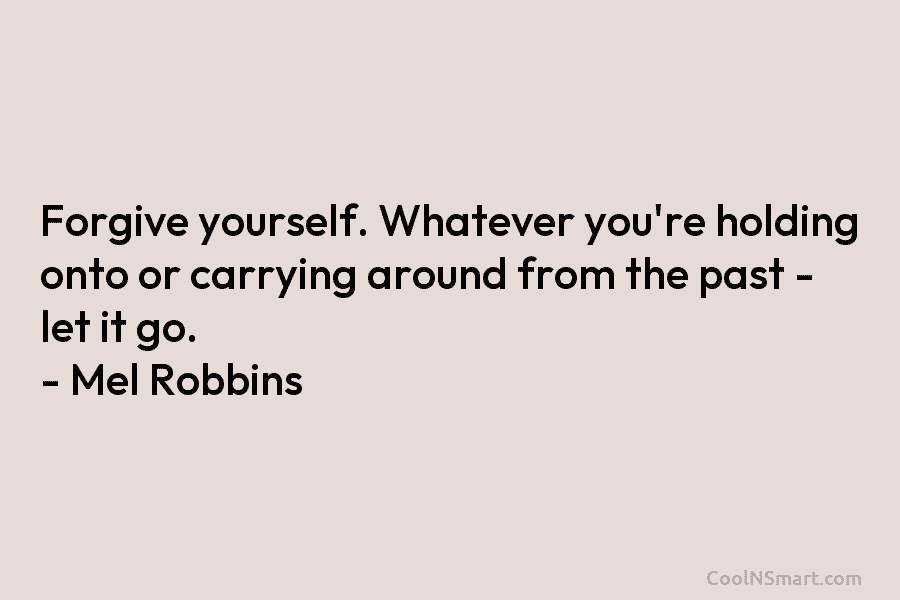 Forgive yourself. Whatever you’re holding onto or carrying around from the past – let it go. – Mel Robbins