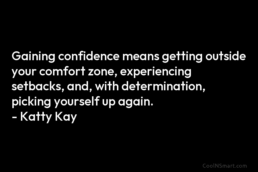 Gaining confidence means getting outside your comfort zone, experiencing setbacks, and, with determination, picking yourself up again. – Katty Kay