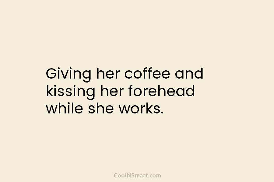 Giving her coffee and kissing her forehead while she works.