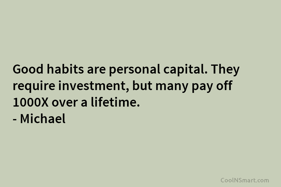 Good habits are personal capital. They require investment, but many pay off 1000X over a lifetime. – Michael