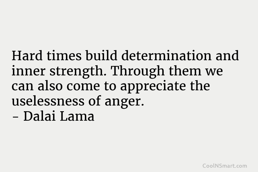 Hard times build determination and inner strength. Through them we can also come to appreciate the uselessness of anger. –...