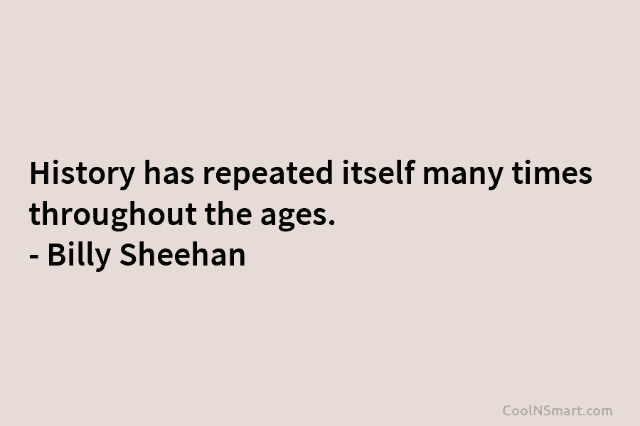 History has repeated itself many times throughout the ages. – Billy Sheehan