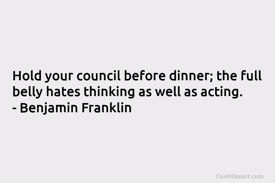 Hold your council before dinner; the full belly hates thinking as well as acting. – Benjamin Franklin