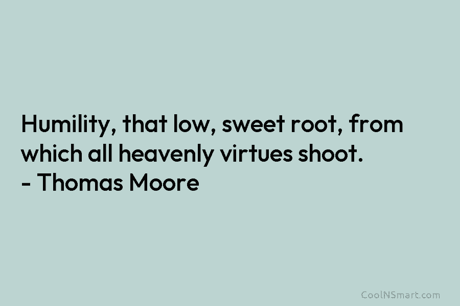 Humility, that low, sweet root, from which all heavenly virtues shoot. – Thomas Moore