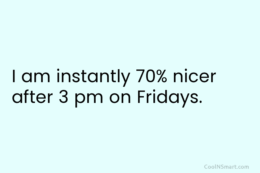 I am instantly 70% nicer after 3 pm on Fridays.