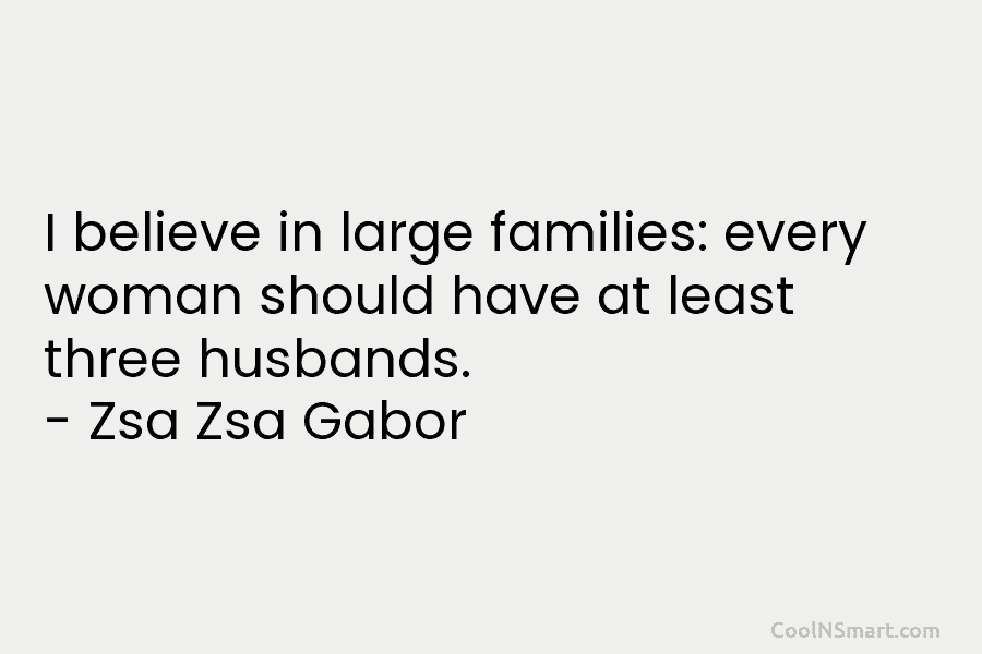 I believe in large families: every woman should have at least three husbands. – Zsa Zsa Gabor