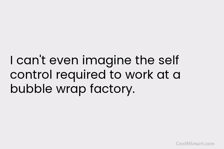 I can’t even imagine the self control required to work at a bubble wrap factory.