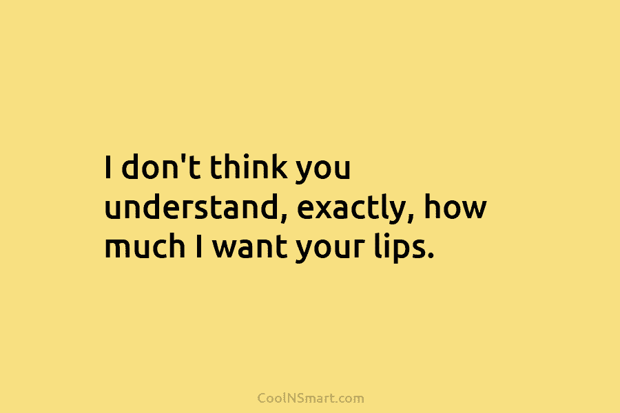 I don’t think you understand, exactly, how much I want your lips.