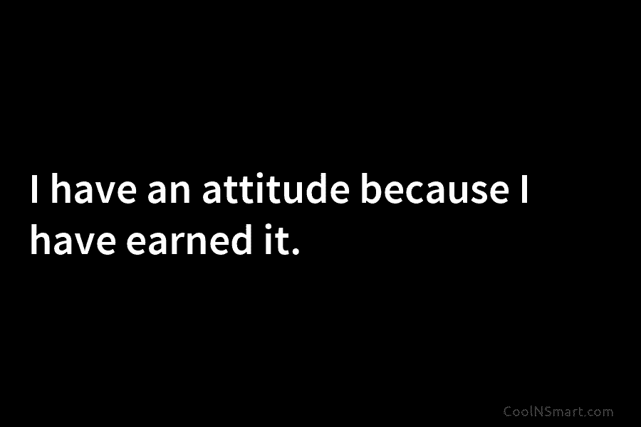 I have an attitude because I have earned it.