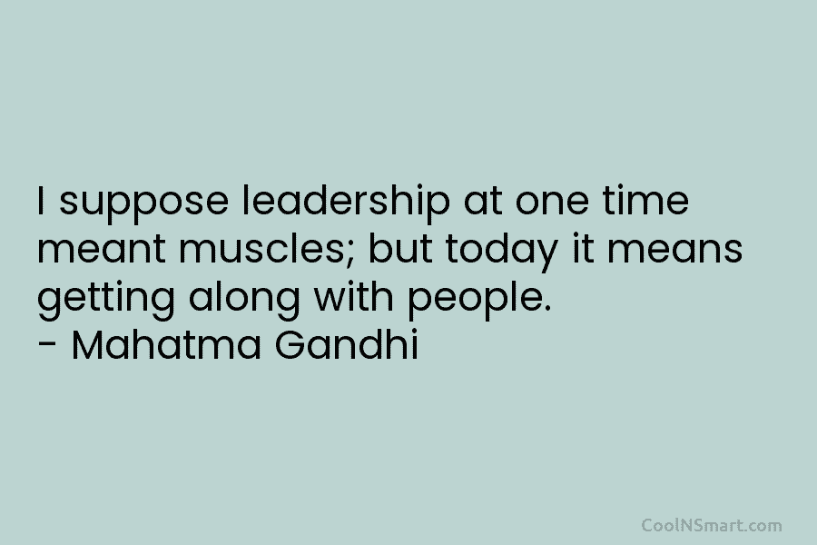 I suppose leadership at one time meant muscles; but today it means getting along with people. – Mahatma Gandhi