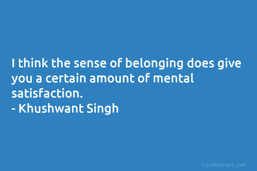 I think the sense of belonging does give you a certain amount of mental satisfaction. – Khushwant Singh