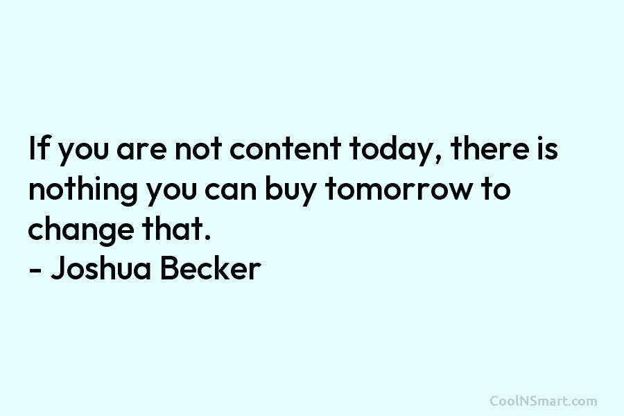 If you are not content today, there is nothing you can buy tomorrow to change that. – Joshua Becker