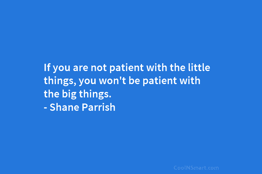 If you are not patient with the little things, you won’t be patient with the...